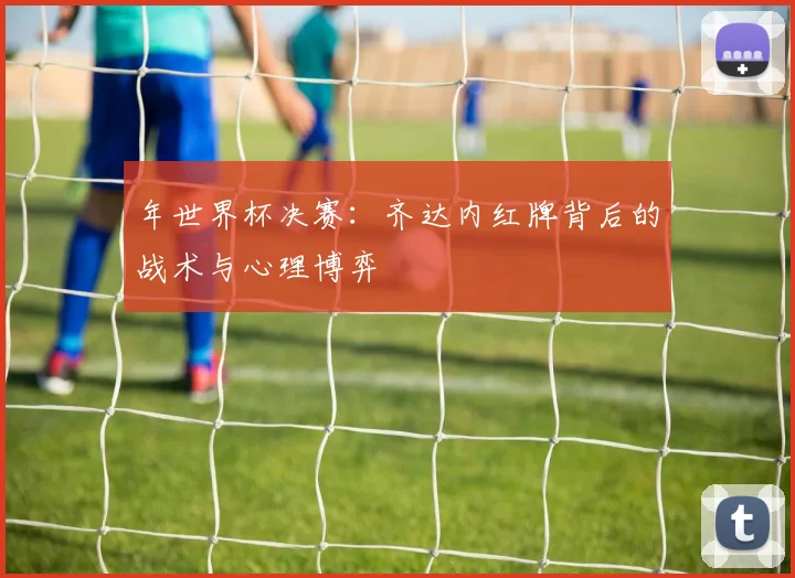 年世界杯决赛:齐达内红牌背后的战术与心理博弈