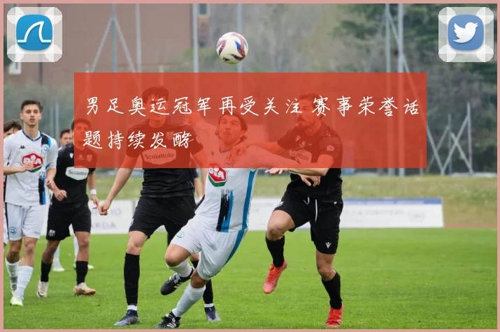 男足奥运冠军再受关注 赛事荣誉话题持续发酵