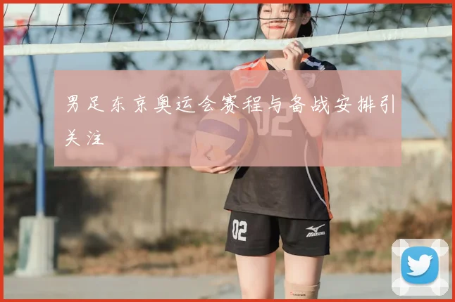男足东京奥运会赛程与备战安排引关注