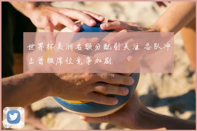 世界杯美洲名额分配引关注 各队冲击晋级席位竞争加剧