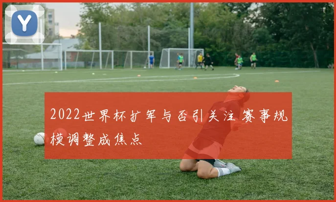 2022世界杯扩军与否引关注 赛事规模调整成焦点