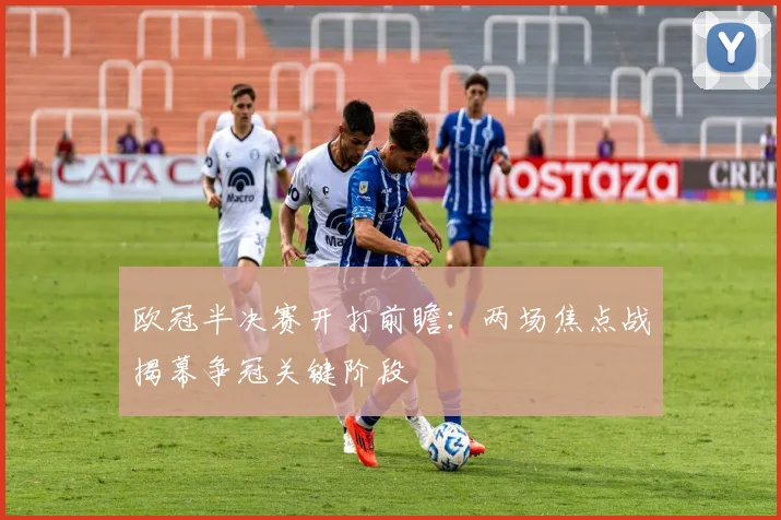 欧冠半决赛开打前瞻:两场焦点战揭幕争冠关键阶段