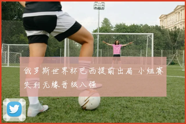 俄罗斯世界杯巴西提前出局 小组赛失利无缘晋级八强