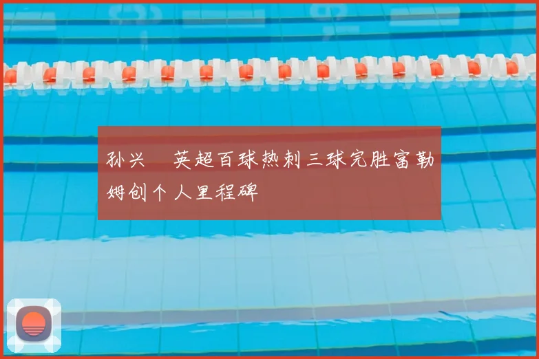 孙兴慜英超百球热刺三球完胜富勒姆创个人里程碑