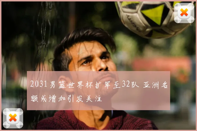 2031男篮世界杯扩军至32队 亚洲名额或增加引发关注