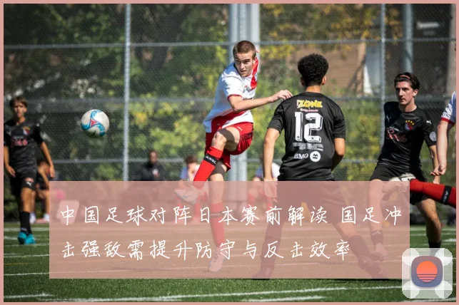 中国足球对阵日本赛前解读 国足冲击强敌需提升防守与反击效率