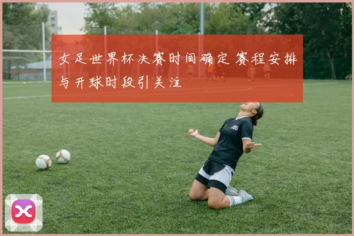 女足世界杯决赛时间确定 赛程安排与开球时段引关注