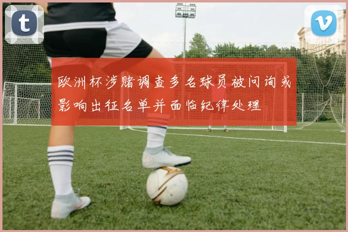 欧洲杯涉赌调查多名球员被问询或影响出征名单并面临纪律处理