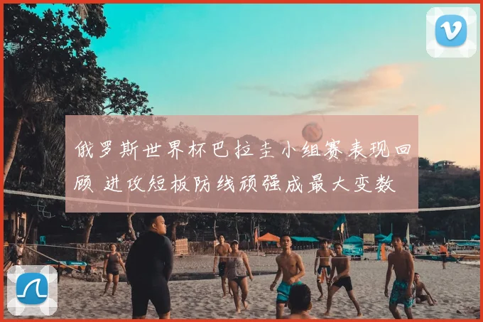 俄罗斯世界杯巴拉圭小组赛表现回顾 进攻短板防线顽强成最大变数