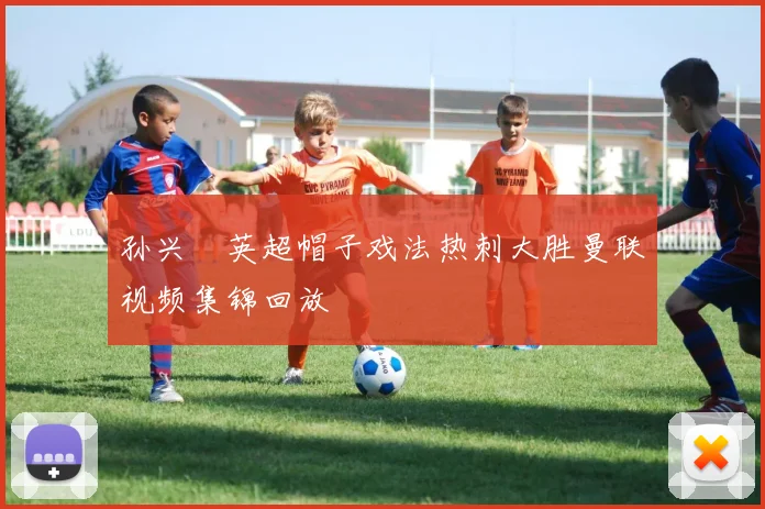 孙兴慜英超帽子戏法热刺大胜曼联视频集锦回放