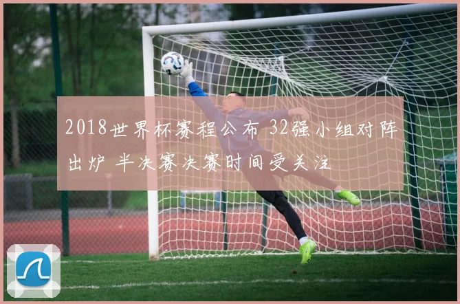 2018世界杯赛程公布 32强小组对阵出炉 半决赛决赛时间受关注