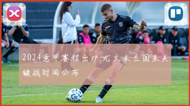 2024意甲赛程出炉 尤文米兰国米关键战时间公布