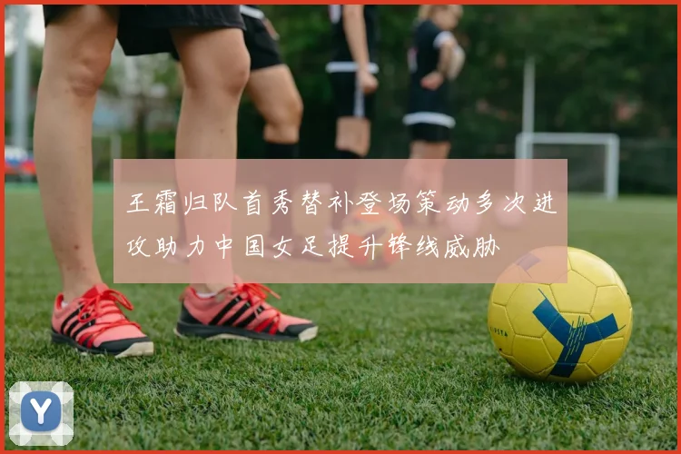 王霜归队首秀替补登场策动多次进攻助力中国女足提升锋线威胁