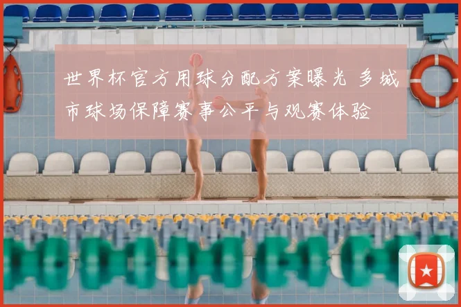 世界杯官方用球分配方案曝光 多城市球场保障赛事公平与观赛体验