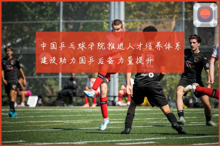 中国乒乓球学院推进人才培养体系建设助力国乒后备力量提升