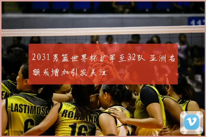 2031男篮世界杯扩军至32队 亚洲名额或增加引发关注