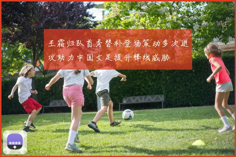 王霜归队首秀替补登场策动多次进攻助力中国女足提升锋线威胁