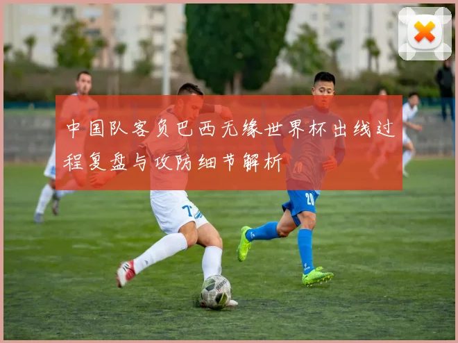 中国队客负巴西无缘世界杯出线过程复盘与攻防细节解析
