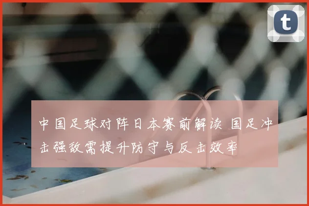 中国足球对阵日本赛前解读 国足冲击强敌需提升防守与反击效率