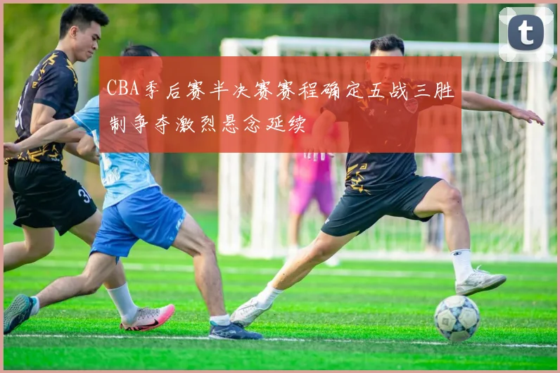 CBA季后赛半决赛赛程确定五战三胜制争夺激烈悬念延续