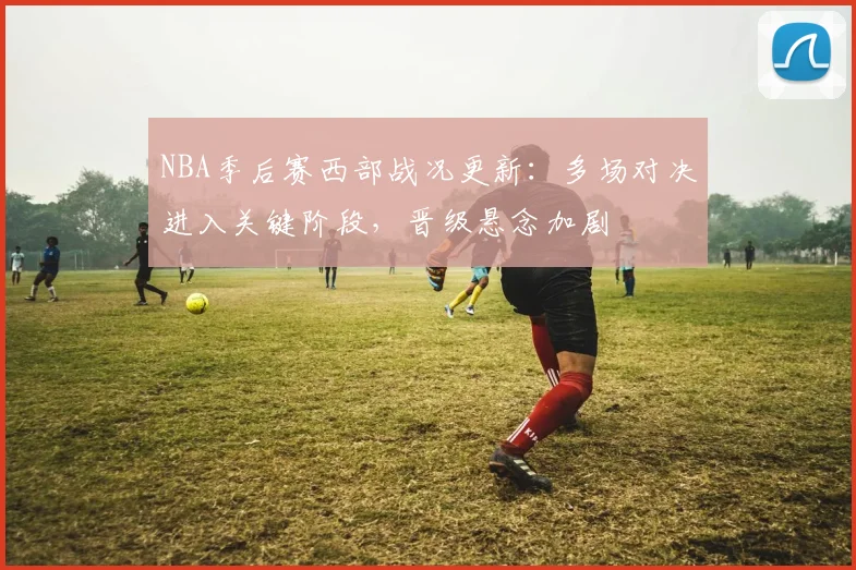 NBA季后赛西部战况更新：多场对决进入关键阶段，晋级悬念加剧